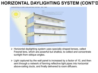 HORIZONTAL DAYLIGHTING SYSTEM (CONT’D
 Horizontal daylighting system uses specially shaped lenses, called
Fresnel lens, which are powerful but shallow, to collect and concentrate
sunlight from oblique angles.
 Light captured by the wall panel is increased by a factor of 10, and then
sent through a network of fanning reflective light pipes into horizontal
above-ceiling ducts, and finally delivered to room diffusers.
 