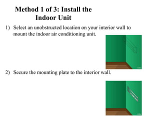 Method 1 of 3: Install the
Indoor Unit
1) Select an unobstructed location on your interior wall to
mount the indoor air conditioning unit.
2) Secure the mounting plate to the interior wall.
 