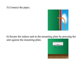5) Connect the pipes.
6) Secure the indoor unit to the mounting plate by pressing the
unit against the mounting plate.
 