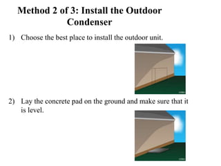 Method 2 of 3: Install the Outdoor
Condenser
1) Choose the best place to install the outdoor unit.
2) Lay the concrete pad on the ground and make sure that it
is level.
 