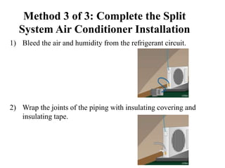 Method 3 of 3: Complete the Split
System Air Conditioner Installation
1) Bleed the air and humidity from the refrigerant circuit.
2) Wrap the joints of the piping with insulating covering and
insulating tape.
 