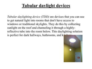 Tubular daylight devices
Tubular daylighting device (TDD) are devices that you can use
to get natural light into rooms that don't have access to
windows or traditional skylights. They do this by collecting
sunlight on the roof and channeling it through a highly-
reflective tube into the room below. This daylighting solution
is perfect for dark hallways, bathrooms, and kitchens.
 