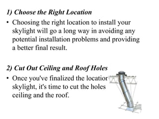 1) Choose the Right Location
• Choosing the right location to install your
skylight will go a long way in avoiding any
potential installation problems and providing
a better final result.
2) Cut Out Ceiling and Roof Holes
• Once you've finalized the location for your
skylight, it's time to cut the holes in the
ceiling and the roof.
 