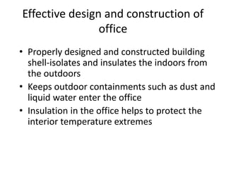 Effective design and construction of
office
• Properly designed and constructed building
shell-isolates and insulates the indoors from
the outdoors
• Keeps outdoor containments such as dust and
liquid water enter the office
• Insulation in the office helps to protect the
interior temperature extremes
 