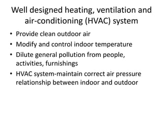 Well designed heating, ventilation and
air-conditioning (HVAC) system
• Provide clean outdoor air
• Modify and control indoor temperature
• Dilute general pollution from people,
activities, furnishings
• HVAC system-maintain correct air pressure
relationship between indoor and outdoor
 