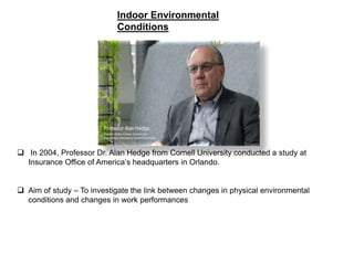 Indoor Environmental
Conditions
 In 2004, Professor Dr. Alan Hedge from Cornell University conducted a study at
Insurance Office of America’s headquarters in Orlando.
 Aim of study – To investigate the link between changes in physical environmental
conditions and changes in work performances
 