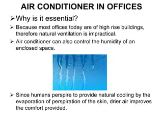 AIR CONDITIONER IN OFFICES
Why is it essential?
 Because most offices today are of high rise buildings,
therefore natural ventilation is impractical.
 Air conditioner can also control the humidity of an
enclosed space.
 Since humans perspire to provide natural cooling by the
evaporation of perspiration of the skin, drier air improves
the comfort provided.
 