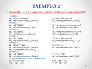 “! Solução (B) – p, T, h e s nas estaç.; calores e potências; ciclo I (pelo EES)”
{ESTAÇÃO 1}
p1_i = 5 [bar] {! mantido} : T1_i = 105 [C] {! mantido}
h1_i = enthalpy(steam;p=p1_i;T=T1_i) : s1_i = entropy(steam;p=p1_i;T=T1_i)
{ESTAÇÃO a}
pa_i = p1_i*(1-Dp) : Ta_i = temperature(steam;p=pa_i;x=0)
ha_i = enthalpy(steam;p=pa_i;x=0) : sa_i = entropy(steam;p=pa_i;x=0)
{ESTAÇÃO b}
pb_i = pa_i*(1-Dp) : Tb_i = temperature(steam;p=pb_i;x=1)
hb_i = enthalpy(steam;p=pb_i;x=1) : sb_i = entropy(steam;p=pa_i;x=1)
{ESTAÇÃO 2}
p2_i = pb_i*(1-Dp) : T2_i = 320 [C] {! mantido}
h2_i = enthalpy(steam;p=p2_i;T=T2_i) : s2_r = entropy(steam;p=p2_i;T=T2_i)
{ESTAÇÃO 3}
p3_i = 1 [bar]*(1-Dp) : T3_i = T3_r + 5
h3_i = enthalpy(steam;p=p3_i;T=T3_i) : s3_i = entropy(steam;p=p3_i;T=T3_i)
x3_i = quality(steam;p=p3_i;T=T3_i)
{ESTAÇÃO 4}
p4_i = p3_i*(1-Dp) : T4_i = T4_r - 5[C]
h4_i = enthalpy(steam;p=p4_i;T=T4_i) : s4_i = entropy(steam;p=p4_i;T=T4_i)
{TRABALHOS E CALORES DO CICLO REVERSÍVEL}
q_GV.i = h2_i - h1_i : q_CD.i = h3_i - h4_i
w_B.i = h1_i - h4_i : w_TV.i = h2_i - h3_i
EXEMPLO 2
 
