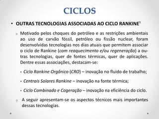 • OUTRAS TECNOLOGIAS ASSOCIADAS AO CICLO RANKINE¹
o Motivado pelos choques do petróleo e as restrições ambientais
ao uso de carvão fóssil, petróleo ou fissão nuclear, foram
desenvolvidas tecnologias nos dias atuais que permitem associar
o ciclo de Rankine (com reaquecimento e/ou regeneração) a ou-
tras tecnologias, quer de fontes térmicas, quer de aplicações.
Dentre essas associações, destacam-se:
• Ciclo Rankine Orgânico (CRO) – inovação no fluido de trabalho;
• Centrais Solares Rankine – inovação na fonte térmica;
• Ciclo Combinado e Cogeração – inovação na eficiência do ciclo.
o A seguir apresentam-se os aspectos técnicos mais importantes
dessas tecnologias.
CICLOS
 