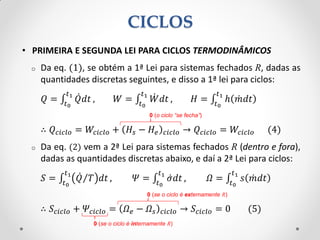 • PRIMEIRA E SEGUNDA LEI PARA CICLOS TERMODINÂMICOS
o Da eq. (1), se obtém a 1ª Lei para sistemas fechados R, dadas as
quantidades discretas seguintes, e disso a 1ª lei para ciclos:
𝑄 = 𝑄 𝑑𝑡
𝑡1
𝑡0
, 𝑊 = 𝑊 𝑑𝑡
𝑡1
𝑡0
, 𝐻 = ℎ 𝑚 𝑑𝑡
𝑡1
𝑡0
∴ 𝑄 𝑐𝑖𝑐𝑙𝑜 = 𝑊𝑐𝑖𝑐𝑙𝑜 + 𝐻𝑠 − 𝐻𝑒 𝑐𝑖𝑐𝑙𝑜 → 𝑄 𝑐𝑖𝑐𝑙𝑜 = 𝑊𝑐𝑖𝑐𝑙𝑜 (4)
o Da eq. (2) vem a 2ª Lei para sistemas fechados R (dentro e fora),
dadas as quantidades discretas abaixo, e daí a 2ª Lei para ciclos:
𝑆 = 𝑄 𝑇 𝑑𝑡
𝑡1
𝑡0
, 𝛹 = 𝜎 𝑑𝑡
𝑡1
𝑡0
, 𝛺 = 𝑠 𝑚 𝑑𝑡
𝑡1
𝑡0
∴ 𝑆𝑐𝑖𝑐𝑙𝑜 + 𝛹𝑐𝑖𝑐𝑙𝑜 = 𝛺 𝑒 − 𝛺 𝑠 𝑐𝑖𝑐𝑙𝑜 → 𝑆𝑐𝑖𝑐𝑙𝑜 = 0 (5)
0 (o ciclo “se fecha”)
CICLOS
0 (se o ciclo é externamente R)
0 (se o ciclo é internamente R)
 