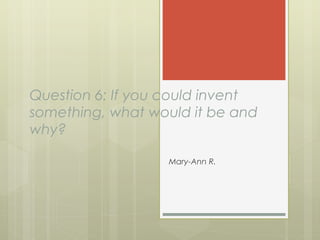 Question 6: If you could invent
something, what would it be and
why?
Mary-Ann R.
 