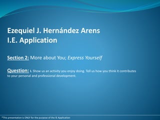 Ezequiel J. Hernández Arens
I.E. Application
Section 2: More about You; Express Yourself
Question: I. Show us an activity you enjoy doing. Tell us how you think it contributes
to your personal and professional development.
*This presentation is ONLY for the purpose of the IE Application
 
