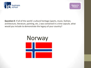 Question K: If all of the world´s cultural heritage (sports, music, fashion,
architecture, literature, painting, etc..) was contained in a time capsule, what
would you include to demonstrate the legacy of your country?




                        Norway
 
