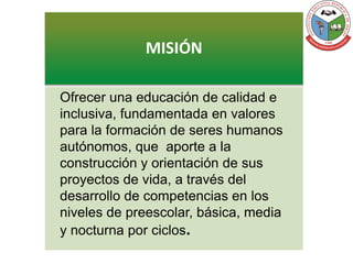 MISIÓN
Ofrecer una educación de calidad e
inclusiva, fundamentada en valores
para la formación de seres humanos
autónomos, que aporte a la
construcción y orientación de sus
proyectos de vida, a través del
desarrollo de competencias en los
niveles de preescolar, básica, media
y nocturna por ciclos.