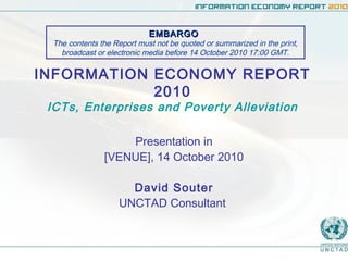 INFORMATION ECONOMY REPORT
2010
ICTs, Enterprises and Poverty Alleviation
Presentation in
[VENUE], 14 October 2010
David Souter
UNCTAD Consultant
EMBARGOEMBARGO
The contents the Report must not be quoted or summarized in the print,
broadcast or electronic media before 14 October 2010 17:00 GMT.
 