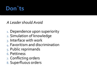 A Leader should Avoid
1. Dependence upon superiority
2. Simulation of knowledge
3. Interface with work
4. Favoritism and discrimination
5. Public reprimands
6. Pettiness
7. Conflicting orders
8. Superfluous orders
 