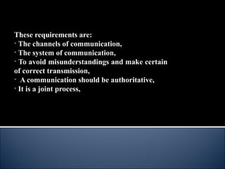 These requirements are:
• The channels of communication,
• The system of communication,
• To avoid misunderstandings and make certain
of correct transmission,
• A communication should be authoritative,
• It is a joint process,
 