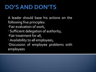 A leader should base his actions on the
following five principles:
•Fair evaluation of work,
• Sufficient delegation of authority,
•Fair treatment for all,
• Availability to all employees,
•Discussion of employee problems with
employees
 