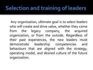Any organization, ultimate goal is to select leaders
who will create and drive value, whether they come
from the legacy company, the acquired
organization, or from the outside. Regardless of
their past experiences, the new leaders must
demonstrate leadership competencies and
behaviours that are aligned with the strategy,
operating model, and desired culture of the future
organization.
 