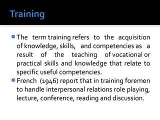 The term training refers to the acquisition
of knowledge, skills, and competencies as a
result of the teaching of vocational or
practical skills and knowledge that relate to
specific useful competencies.
 French (1946) report that in training foremen
to handle interpersonal relations role playing,
lecture, conference, reading and discussion.
 