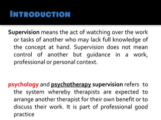 Supervision means the act of watching over the work 
or tasks of another who may lack full knowledge of 
the  concept  at  hand.  Supervision  does  not  mean 
control  of  another  but  guidance  in  a  work, 
professional or personal context.                                        
  
psychology and psychotherapy supervision refers  to 
the  system  whereby  therapists  are  expected  to 
arrange another therapist for their own benefit or to 
discuss  their  work.  It  is  part  of  professional  good 
practice                                                     
 