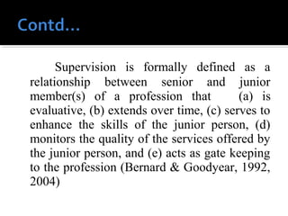         Supervision is formally defined as a
relationship between senior and junior
member(s) of a profession that (a) is
evaluative, (b) extends over time, (c) serves to
enhance the skills of the junior person, (d)
monitors the quality of the services offered by
the junior person, and (e) acts as gate keeping
to the profession (Bernard & Goodyear, 1992,
2004)
 
