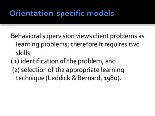 Behavioral supervision views client problems as
learning problems; therefore it requires two
skills:
( 1) identification of the problem, and
(2) selection of the appropriate learning
technique (Leddick & Bernard, 1980).
 