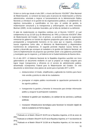 10
Si bien es cierto que desde el año 2001, a través del Decreto 103/20012
(Plan Nacional
de Modernización), se sentaron las bases para el proceso de modernización y reforma
administrativa, orientado a mejorar el funcionamiento de la Administración Pública
Nacional y a introducir en la gestión de las organizaciones públicas, el cumplimiento de
objetivos mensurables y cuantificables en tres ejes: el cambio de gestión, la
modernización estructural y la transparencia y anticorrupción, tal como menciona
Blutman (2009), no dio resultados favorables, por la falta de claridad en su definición.
El plan de modernización en Argentina continúa con el Decreto 13/20153
, el cual
complementa la Ley 22.520 (Ley de Ministerios) de 1992 y el Decreto 434/20164
(Plan
de Modernización del Estado). Con el primero, se pretende adecuar la organización
ministerial de gobierno en función de objetivos propuestos para cada área de gestión,
jerarquizando y reorganizando funciones en los casos que se requiera, creándose
nuevos organismos (entre ellos, el Ministerio de Modernización) y disponiéndose
transferencia de competencias. El segundo pretende impulsar nuevas formas de
gestión y desarrollo que acerquen al ciudadano a la gestión del Gobierno Nacional, así
como la implementación de proyectos que permitan asistir a los gobiernos provinciales
y municipales que lo requieran, y al Gobierno de la Ciudad Autónoma de Buenos Aires.
En el año 2017, el Gobierno Nacional de la República Argentina suscribió con trece
gobernadores un documento mediante el cual se propicia un trabajo conjunto para
lograr mayor transparencia y eficiencia en el servicio de administración pública,
denominado «Compromiso Federal para la Modernización del Estado». En este
documento se determinan cinco planes de acción para el período 2017 a 2019:
— desburocratizar el Estado, simplificando y agilizando los trámites para hacer
más sencilla y práctica la vida de los ciudadanos;
— jerarquizar el empleo público incentivando la capacitación permanente de
los agentes públicos;
— transparentar la gestión y fomentar la innovación para brindar información
pública y asegurar la participación ciudadana;
— fortalecer la gestión por resultados y la calidad de los servicios y políticas
públicas;
— incorporar infraestructura tecnológica para favorecer la inclusión digital de
toda la ciudadanía en forma segura.
2
Publicado en el Boletín Oficial Nº 29.576 de la República Argentina, el 29 de enero de
2001.
3
Publicado en el Boletín Oficial Nº 33.273 de la República Argentina, el 11 de diciembre de
2015.
4
Publicado en el Boletín Oficial Nº 33.328 de la República Argentina, el 2 de marzo de
2016.
 