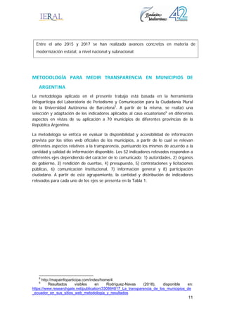 11
METODOLOGÍA  PARA  MEDIR  TRANSPARENCIA  EN  MUNICIPIOS  DE 
ARGENTINA 
La metodología aplicada en el presente trabajo está basada en la herramienta
Infoparticipa del Laboratorio de Periodismo y Comunicación para la Ciudadanía Plural
de la Universidad Autónoma de Barcelona5
. A partir de la misma, se realizó una
selección y adaptación de los indicadores aplicados al caso ecuatoriano6
en diferentes
aspectos en vistas de su aplicación a 70 municipios de diferentes provincias de la
República Argentina.
La metodología se enfoca en evaluar la disponibilidad y accesibilidad de información
provista por los sitios web oficiales de los municipios, a partir de lo cual se relevan
diferentes aspectos relativos a la transparencia, puntuando los mismos de acuerdo a la
cantidad y calidad de información disponible. Los 52 indicadores relevados responden a
diferentes ejes dependiendo del carácter de lo comunicado: 1) autoridades, 2) órganos
de gobierno, 3) rendición de cuentas, 4) presupuesto, 5) contrataciones y licitaciones
públicas, 6) comunicación institucional, 7) información general y 8) participación
ciudadana. A partir de este agrupamiento, la cantidad y distribución de indicadores
relevados para cada uno de los ejes se presenta en la Tabla 1.
5
http://mapainfoparticipa.com/index/home/4
6
Resultados visibles en Rodríguez-Navas (2018), disponible en:
https://www.researchgate.net/publication/330864817_La_transparencia_de_los_municipios_de
_ecuador_en_sus_sitios_web_metodologia_y_resultados
Entre el año 2015 y 2017 se han realizado avances concretos en materia de
modernización estatal, a nivel nacional y subnacional.
 