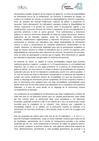 13
declaraciones juradas. Respecto de los órganos de gobierno, se releva la disponibilidad
de información acerca de su composición, sus funciones y calendario de trabajo. En
cuanto a la rendición de cuentas, se observa la disponibilidad de informes respectivos,
actas de sesiones del Concejo Deliberante, reportes de planes y programas en
ejecución. Sobre presupuesto, los indicadores asociados evalúan la disponibilidad de
normas respectivas a la gestión de recursos como el presupuesto vigente y sus
modificaciones, ejecución mensual del mismo y liquidación de los correspondientes a
ejercicios anteriores o bien la cuenta general. Para contrataciones y licitaciones
públicas se releva la información disponible en todas las etapas del proceso, desde la
publicación de los llamados vigentes, hasta las contrataciones efectivamente
realizadas, modificaciones reglamentarias y valoración del proceso. La comunicación
institucional es relevada con indicadores que valúan disponibilidad de información
relativa a costes y características de campañas publicitarias institucionales en los
medios. Asimismo, la información disponible para que la participación ciudadana se
haga de manera efectiva se refleja en indicadores que se centran en aspectos como
disponibilidad de instrumentos para valoración de servicios, mecanismos de consultas,
actas de entes de participación y normas que la regulan. Otra información es captada
por indicadores adicionales categorizados en «información general».
Al momento de valuar, se adaptó el criterio metodológico original (que presenta
valoración positiva o negativa —valuado en 1 o 0 respectivamente—) a la realidad local
argentina, que se ubica en una etapa preliminar en el proceso de modernización y
gobierno abierto. De esta manera, se amplió el abanico de posibilidades de respuesta,
pudiendo cada uno de los 52 indicadores considerados asumir tres valores posibles: 1
en caso de contar con toda la información considerada en la definición del indicador y
cumplir con ciertas condiciones básicas de accesibilidad, 0,5 para las situaciones en
donde se disponga de información parcial cumpliendo con ciertos requisitos mínimos o
bien la información esté completa pero con baja accesibilidad, contemplando casos
donde existe más de una web central y las adicionales no se encuentran correctamente
enlazadas, y 0 para los casos donde no se disponga de la información mínima
correspondiente al indicador.
Las condiciones de accesibilidad de la información que debe cumplimentar el diseño de
cada sitio web en sus diferentes puntos para ser valuado positivamente están dadas
por dos criterios base: la información debe estar actualizada y ser fácilmente
localizable, pudiendo accederse a ella en un máximo de 3 clics, de manera que resulte
accesible para la ciudadanía en su conjunto. Cabe destacar que –siguiendo la
metodología original- no se validará con la puntuación máxima un indicador si la
información no está bien nombrada y direccionada desde el menú de la página web
principal.
Una vez asignados los valores para cada uno de los 52 indicadores — 0; 0,5 o 1 —
para los municipios considerados, surge un nuevo indicador resumen para cada una de
las localidades, aproximando así el estado de transparencia asociado a los medios
facilitados por las TIC, canal fundamental al momento de hablar de gobierno abierto.
Esto permite comparar la posición relativa de cada gobierno subnacional respecto de
otras administraciones, permitiendo a cada localidad posicionarse de acuerdo a la
 