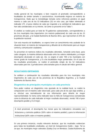 14
media general de los municipios o bien respecto al promedio correspondiente a
localidades de similar tamaño o características, incentivando mejoras en materia de
transparencia. Dado que la metodología tomada como referencia pondera en igual
manera a cada uno de los 53 indicadores (52 en este caso, por haber eliminado el
indicador 27), el peso relativo de cada eje responde a la cantidad de indicadores que
han sido considerados en su interior, tal como se presentó en la Tabla 1.
El análisis se realizó para un total de 70 gobiernos subnacionales, correspondientes a
los tres municipios más importantes (en materia poblacional) de cada una de las 23
provincias del país, y la Ciudad Autónoma de Buenos Aires, que representan el 24% de
la población nacional.
Con esta muestra de localidades, se espera tener un conocimiento más acabado de la
situación local, en materia de transparencia y difusión de la información para un mayor
control y comunicación ciudadana.
Se presentan en números índices los resultados obtenidos, tomando como base, para
cada categoría, la máxima distancia observada entre los valores individuales y el mejor
desempeño alcanzado en cada eje. Así, se asignó el valor 100 a los municipios con
menor grado de transparencia, y 0 a las localidades mejor ponderadas. En el caso de
los resultados provinciales, se realizó el promedio simple de los 52 indicadores
observados para las 3 jurisdicciones seleccionadas para el cálculo del índice general.
RESULTADOS OBTENIDOS 
Se exhiben a continuación los resultados obtenidos para los tres municipios más
importantes de cada una de las provincias de la República Argentina, y la Ciudad
Autónoma de Buenos Aires.
Diagnóstico de principales municipios en cada provincia
Para poder realizar un diagnóstico más ajustado de la realidad local, se realizó la
comparación con el máximo valor observado, para cada uno de los ejes bajo análisis, y
se efectuó una normalización de esa información para dotarlo de mayor
representatividad. Se toma como indicador base la falta de transparencia (considerada
como la distancia de cada indicador al mejor resultado observado), siendo 100 el peor
desempeño posible y 0 el mejor.
En una primera instancia, resulta relevante destacar, que los resultados evidencian
para todas las localidades analizadas, un nivel de transparencia medio – bajo. Tal es
así que, los municipios mejor valorados (Godoy Cruz en Mendoza, Ciudad Autónoma de
A nivel provincial, el desempeño fue menor para los indicadores vinculados con
licitaciones y contratos públicos (50% sobre el máximo posible) y para la información
institucional (60% sobre el máximo posible).
 