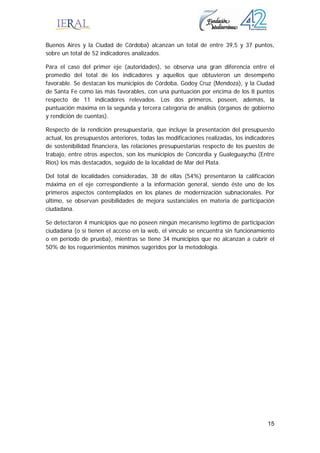 15
Buenos Aires y la Ciudad de Córdoba) alcanzan un total de entre 39,5 y 37 puntos,
sobre un total de 52 indicadores analizados.
Para el caso del primer eje (autoridades), se observa una gran diferencia entre el
promedio del total de los indicadores y aquellos que obtuvieron un desempeño
favorable. Se destacan los municipios de Córdoba, Godoy Cruz (Mendoza), y la Ciudad
de Santa Fe como las más favorables, con una puntuación por encima de los 8 puntos
respecto de 11 indicadores relevados. Los dos primeros, poseen, además, la
puntuación máxima en la segunda y tercera categoría de análisis (órganos de gobierno
y rendición de cuentas).
Respecto de la rendición presupuestaria, que incluye la presentación del presupuesto
actual, los presupuestos anteriores, todas las modificaciones realizadas, los indicadores
de sostenibilidad financiera, las relaciones presupuestarias respecto de los puestos de
trabajo, entre otros aspectos, son los municipios de Concordia y Gualeguaychú (Entre
Ríos) los más destacados, seguido de la localidad de Mar del Plata.
Del total de localidades consideradas, 38 de ellas (54%) presentaron la calificación
máxima en el eje correspondiente a la información general, siendo éste uno de los
primeros aspectos contemplados en los planes de modernización subnacionales. Por
último, se observan posibilidades de mejora sustanciales en materia de participación
ciudadana.
Se detectaron 4 municipios que no poseen ningún mecanismo legítimo de participación
ciudadana (o si tienen el acceso en la web, el vínculo se encuentra sin funcionamiento
o en período de prueba), mientras se tiene 34 municipios que no alcanzan a cubrir el
50% de los requerimientos mínimos sugeridos por la metodología.
 