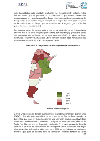22
entre la realidad de cada localidad y la situación más favorable dentro del país. Estos
son los valores que se presentan en la ilustración 2, que permite realizar una
comparación en un contexto geográfico. Puede observarse que los mejores niveles de
transparencia se encuentran mayoritariamente en la Región Pampeana (con excepción
de la provincia de La Pampa, que se encuentra en el segundo grupo entre las
provincias menos transparentes)
Los menores niveles de transparencia se dan en los municipios de las dos provincias
ubicadas más al sur en la Patagonia (Santa Cruz y Tierra del Fuego), y en cuatro de las
seis provincias que conforman el Noroeste Argentino (NOA), a saber: La Rioja,
Catamarca, Tucumán y Santiago del Estero. También exhiben poca transparencia los
municipios de Formosa, en el Noreste Argentino (NEA).
A nivel jurisdiccional, se destaca favorablemente la Ciudad Autónoma de Buenos Aires
(CABA), y los principales municipios de las provincias de Buenos Aires, Córdoba, y
Entre Ríos, por tener en todos los criterios una valoración positiva, constituyéndose
como las localidades mejor posicionadas. Le siguen los municipios más poblados de
Santa Fe y Misiones, con un desempeño medio-alto. En el extremo opuesto, llama la
atención la situación de los municipios de Santiago del Estero, ubicándose a la mayor
distancia posible del máximo observado en el 50% de los indicadores analizados,
mientras que para el restante 50% la calificación obtenida también se torna
Ilustración 2: Diagnóstico provincial promedio. Índice general
0‐20
20‐40
40‐60
60‐80
80‐100
Fuente: Elaboración propia.
 