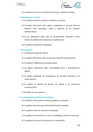 28
16. Se publican actas de las sesiones del Concejo, o boletines oficiales.
1.3Rendición de cuentas
17. Se publican informes anuales de rendición de cuentas.
18. Se publica información sobre planes y programas en ejecución (Plan de
Gobierno, Plan Estratégico, metas y objetivos de las unidades
administrativas).
19. Se da información sobre Plan de Ordenamiento Territorial y otras
normas de planificación urbanística y modificaciones.
20. Se publican ordenanzas municipales.
1.4Presupuesto
21. Se publica presupuesto vigente.
22. Se publica información sobre la ejecución mensual del presupuesto.
23. Se publican modificaciones presupuestarias.
24. Se publica información sobre sostenibilidad fiscal y endeudamiento
vigente.
25. Se publica liquidación de presupuestos de ejercicios anteriores o la
cuenta general.
26. Se publica la relación de puestos de trabajo y las respectivas
remuneraciones.
27. No aplica al caso argentino.
1.5Contrataciones y licitaciones públicas
28. Se publica información de concursos públicos y resultados.
29. Se publica inventario general del patrimonio del municipio.
30. Se publican todos los contratos formalizados.
31. Se publican las licitaciones en curso, metodología y criterio de selección.
32. Se publican las actas de los procesos de contratación.
 