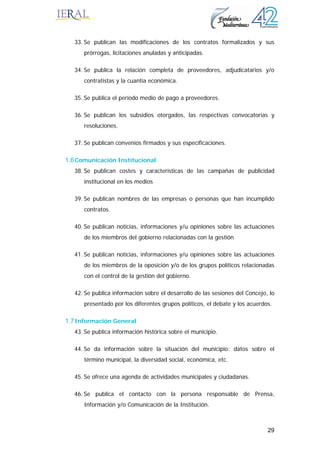29
33. Se publican las modificaciones de los contratos formalizados y sus
prórrogas, licitaciones anuladas y anticipadas.
34. Se publica la relación completa de proveedores, adjudicatarios y/o
contratistas y la cuantía económica.
35. Se publica el período medio de pago a proveedores.
36. Se publican los subsidios otorgados, las respectivas convocatorias y
resoluciones.
37. Se publican convenios firmados y sus especificaciones.
1.6Comunicación Institucional
38. Se publican costes y características de las campañas de publicidad
institucional en los medios
39. Se publican nombres de las empresas o personas que han incumplido
contratos.
40. Se publican noticias, informaciones y/u opiniones sobre las actuaciones
de los miembros del gobierno relacionadas con la gestión
41. Se publican noticias, informaciones y/u opiniones sobre las actuaciones
de los miembros de la oposición y/o de los grupos políticos relacionadas
con el control de la gestión del gobierno.
42. Se publica información sobre el desarrollo de las sesiones del Concejo, lo
presentado por los diferentes grupos políticos, el debate y los acuerdos.
1.7Información General
43. Se publica información histórica sobre el municipio.
44. Se da información sobre la situación del municipio: datos sobre el
término municipal, la diversidad social, económica, etc.
45. Se ofrece una agenda de actividades municipales y ciudadanas.
46. Se publica el contacto con la persona responsable de Prensa,
Información y/o Comunicación de la Institución.
 