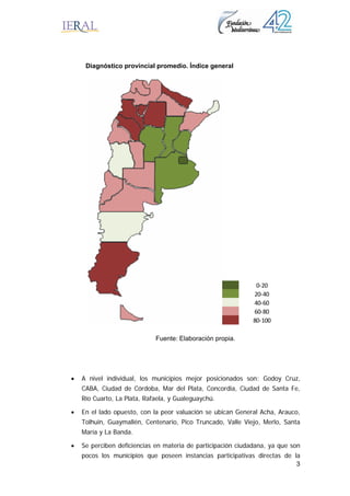 3
• A nivel individual, los municipios mejor posicionados son: Godoy Cruz,
CABA, Ciudad de Córdoba, Mar del Plata, Concordia, Ciudad de Santa Fe,
Río Cuarto, La Plata, Rafaela, y Gualeguaychú.
• En el lado opuesto, con la peor valuación se ubican General Acha, Arauco,
Tolhuin, Guaymallén, Centenario, Pico Truncado, Valle Viejo, Merlo, Santa
María y La Banda.
• Se perciben deficiencias en materia de participación ciudadana, ya que son
pocos los municipios que poseen instancias participativas directas de la
Diagnóstico provincial promedio. Índice general
0‐20
20‐40
40‐60
60‐80
80‐100
Fuente: Elaboración propia.
 