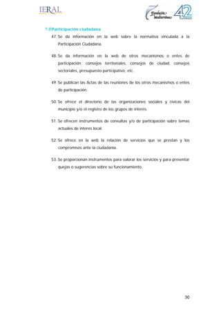 30
1.8Participación ciudadana
47. Se da información en la web sobre la normativa vinculada a la
Participación Ciudadana.
48. Se da información en la web de otros mecanismos o entes de
participación: consejos territoriales, consejos de ciudad, consejos
sectoriales, presupuesto participativo, etc.
49. Se publican las Actas de las reuniones de los otros mecanismos o entes
de participación.
50. Se ofrece el directorio de las organizaciones sociales y cívicas del
municipio y/o el registro de los grupos de interés.
51. Se ofrecen instrumentos de consultas y/o de participación sobre temas
actuales de interés local.
52. Se ofrece en la web la relación de servicios que se prestan y los
compromisos ante la ciudadanía.
53. Se proporcionan instrumentos para valorar los servicios y para presentar
quejas o sugerencias sobre su funcionamiento.
 