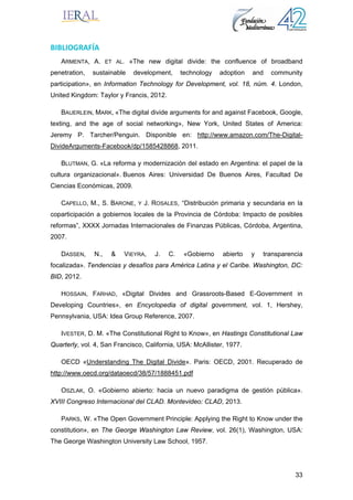 33
BIBLIOGRAFÍA 
ARMENTA, A. ET AL. «The new digital divide: the confluence of broadband
penetration, sustainable development, technology adoption and community
participation», en Information Technology for Development, vol. 18, núm. 4. London,
United Kingdom: Taylor y Francis, 2012.
BAUERLEIN, MARK, «The digital divide arguments for and against Facebook, Google,
texting, and the age of social networking», New York, United States of America:
Jeremy P. Tarcher/Penguin. Disponible en: http://www.amazon.com/The-Digital-
DivideArguments-Facebook/dp/1585428868, 2011.
BLUTMAN, G. «La reforma y modernización del estado en Argentina: el papel de la
cultura organizacional». Buenos Aires: Universidad De Buenos Aires, Facultad De
Ciencias Económicas, 2009.
CAPELLO, M., S. BARONE, Y J. ROSALES, “Distribución primaria y secundaria en la
coparticipación a gobiernos locales de la Provincia de Córdoba: Impacto de posibles
reformas”, XXXX Jornadas Internacionales de Finanzas Públicas, Córdoba, Argentina,
2007.
DASSEN, N., & VIEYRA, J. C. «Gobierno abierto y transparencia
focalizada». Tendencias y desafíos para América Latina y el Caribe. Washington, DC:
BID, 2012.
HOSSAIN, FARHAD, «Digital Divides and Grassroots-Based E-Government in
Developing Countries», en Encyclopedia of digital government, vol. 1, Hershey,
Pennsylvania, USA: Idea Group Reference, 2007.
IVESTER, D. M. «The Constitutional Right to Know», en Hastings Constitutional Law
Quarterly, vol. 4, San Francisco, California, USA: McAllister, 1977.
OECD «Understanding The Digital Divide». Paris: OECD, 2001. Recuperado de
http://www.oecd.org/dataoecd/38/57/1888451.pdf
OSZLAK, O. «Gobierno abierto: hacia un nuevo paradigma de gestión pública».
XVIII Congreso Internacional del CLAD. Montevideo: CLAD, 2013.
PARKS, W. «The Open Government Principle: Applying the Right to Know under the
constitution», en The George Washington Law Review, vol. 26(1), Washington, USA:
The George Washington University Law School, 1957.
 