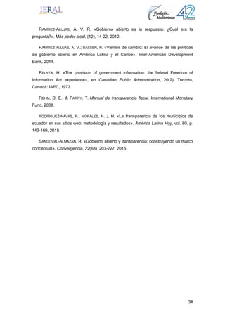 34
RAMÍREZ-ALUJAS, A. V. R. «Gobierno abierto es la respuesta: ¿Cuál era la
pregunta?». Más poder local, (12), 14-22, 2012.
RAMÍREZ ALUJAS, A. V.; DASSEN, N. «Vientos de cambio: El avance de las políticas
de gobierno abierto en América Latina y el Caribe». Inter-American Development
Bank, 2014.
RELYEA, H, «The provision of government information: the federal Freedom of
Information Act experience», en Canadian Public Administration, 20(2), Toronto,
Canadá: IAPC, 1977.
REHM, D. E., & PARRY, T. Manual de transparencia fiscal. International Monetary
Fund, 2008.
RODRÍGUEZ-NAVAS, P.; MORALES, N. J. M. «La transparencia de los municipios de
ecuador en sus sitios web: metodología y resultados». América Latina Hoy, vol. 80, p.
143-169, 2018.
SANDOVAL-ALMAZÁN, R. «Gobierno abierto y transparencia: construyendo un marco
conceptual». Convergencia, 22(68), 203-227, 2015.
 