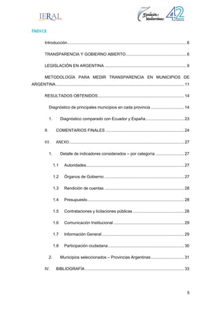 5
ÍNDICE
Introducción......................................................................................................... 6 
TRANSPARENCIA Y GOBIERNO ABIERTO..................................................... 6 
LEGISLACIÓN EN ARGENTINA ........................................................................ 9 
METODOLOGÍA PARA MEDIR TRANSPARENCIA EN MUNICIPIOS DE
ARGENTINA................................................................................................................. 11 
RESULTADOS OBTENIDOS............................................................................ 14 
Diagnóstico de principales municipios en cada provincia ............................. 14 
1.  Diagnóstico comparado con Ecuador y España.................................. 23 
II.  COMENTARIOS FINALES ..................................................................... 24 
III.  ANEXO..................................................................................................... 27 
1.  Detalle de indicadores considerados – por categoría ......................... 27 
1.1  Autoridades...................................................................................... 27 
1.2  Órganos de Gobierno ...................................................................... 27 
1.3  Rendición de cuentas ...................................................................... 28 
1.4  Presupuesto..................................................................................... 28 
1.5  Contrataciones y licitaciones públicas ............................................. 28 
1.6  Comunicación Institucional .............................................................. 29 
1.7  Información General ........................................................................ 29 
1.8  Participación ciudadana................................................................... 30 
2.  Municipios seleccionados – Provincias Argentinas............................. 31 
IV.  BIBLIOGRAFÍA ....................................................................................... 33 
 