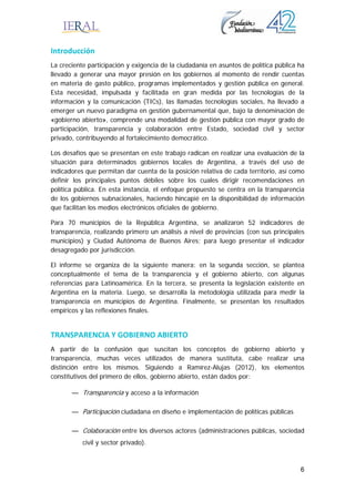 6
Introducción 
La creciente participación y exigencia de la ciudadanía en asuntos de política pública ha
llevado a generar una mayor presión en los gobiernos al momento de rendir cuentas
en materia de gasto público, programas implementados y gestión pública en general.
Esta necesidad, impulsada y facilitada en gran medida por las tecnologías de la
información y la comunicación (TICs), las llamadas tecnologías sociales, ha llevado a
emerger un nuevo paradigma en gestión gubernamental que, bajo la denominación de
«gobierno abierto», comprende una modalidad de gestión pública con mayor grado de
participación, transparencia y colaboración entre Estado, sociedad civil y sector
privado, contribuyendo al fortalecimiento democrático.
Los desafíos que se presentan en este trabajo radican en realizar una evaluación de la
situación para determinados gobiernos locales de Argentina, a través del uso de
indicadores que permitan dar cuenta de la posición relativa de cada territorio, así como
definir los principales puntos débiles sobre los cuales dirigir recomendaciones en
política pública. En esta instancia, el enfoque propuesto se centra en la transparencia
de los gobiernos subnacionales, haciendo hincapié en la disponibilidad de información
que facilitan los medios electrónicos oficiales de gobierno.
Para 70 municipios de la República Argentina, se analizaron 52 indicadores de
transparencia, realizando primero un análisis a nivel de provincias (con sus principales
municipios) y Ciudad Autónoma de Buenos Aires; para luego presentar el indicador
desagregado por jurisdicción.
El informe se organiza de la siguiente manera: en la segunda sección, se plantea
conceptualmente el tema de la transparencia y el gobierno abierto, con algunas
referencias para Latinoamérica. En la tercera, se presenta la legislación existente en
Argentina en la materia. Luego, se desarrolla la metodología utilizada para medir la
transparencia en municipios de Argentina. Finalmente, se presentan los resultados
empíricos y las reflexiones finales.
TRANSPARENCIA Y GOBIERNO ABIERTO 
A partir de la confusión que suscitan los conceptos de gobierno abierto y
transparencia, muchas veces utilizados de manera sustituta, cabe realizar una
distinción entre los mismos. Siguiendo a Ramírez-Alujas (2012), los elementos
constitutivos del primero de ellos, gobierno abierto, están dados por:
— Transparencia y acceso a la información
— Participación ciudadana en diseño e implementación de políticas públicas
— Colaboración entre los diversos actores (administraciones públicas, sociedad
civil y sector privado).
 