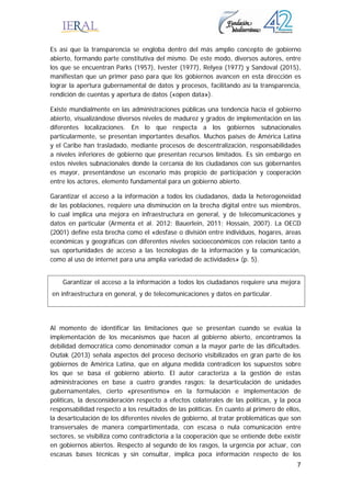 7
Es así que la transparencia se engloba dentro del más amplio concepto de gobierno
abierto, formando parte constitutiva del mismo. De este modo, diversos autores, entre
los que se encuentran Parks (1957), Ivester (1977), Relyea (1977) y Sandoval (2015),
manifiestan que un primer paso para que los gobiernos avancen en esta dirección es
lograr la apertura gubernamental de datos y procesos, facilitando así la transparencia,
rendición de cuentas y apertura de datos («open data»).
Existe mundialmente en las administraciones públicas una tendencia hacia el gobierno
abierto, visualizándose diversos niveles de madurez y grados de implementación en las
diferentes localizaciones. En lo que respecta a los gobiernos subnacionales
particularmente, se presentan importantes desafíos. Muchos países de América Latina
y el Caribe han trasladado, mediante procesos de descentralización, responsabilidades
a niveles inferiores de gobierno que presentan recursos limitados. Es sin embargo en
estos niveles subnacionales donde la cercanía de los ciudadanos con sus gobernantes
es mayor, presentándose un escenario más propicio de participación y cooperación
entre los actores, elemento fundamental para un gobierno abierto.
Garantizar el acceso a la información a todos los ciudadanos, dada la heterogeneidad
de las poblaciones, requiere una disminución en la brecha digital entre sus miembros,
lo cual implica una mejora en infraestructura en general, y de telecomunicaciones y
datos en particular (Armenta et al. 2012; Bauerlein, 2011; Hossain, 2007). La OECD
(2001) define esta brecha como el «desfase o división entre individuos, hogares, áreas
económicas y geográficas con diferentes niveles socioeconómicos con relación tanto a
sus oportunidades de acceso a las tecnologías de la información y la comunicación,
como al uso de internet para una amplia variedad de actividades» (p. 5).
Al momento de identificar las limitaciones que se presentan cuando se evalúa la
implementación de los mecanismos que hacen al gobierno abierto, encontramos la
debilidad democrática como denominador común a la mayor parte de las dificultades.
Oszlak (2013) señala aspectos del proceso decisorio visibilizados en gran parte de los
gobiernos de América Latina, que en alguna medida contradicen los supuestos sobre
los que se basa el gobierno abierto. El autor caracteriza a la gestión de estas
administraciones en base a cuatro grandes rasgos: la desarticulación de unidades
gubernamentales, cierto «presentismo» en la formulación e implementación de
políticas, la desconsideración respecto a efectos colaterales de las políticas, y la poca
responsabilidad respecto a los resultados de las políticas. En cuanto al primero de ellos,
la desarticulación de los diferentes niveles de gobierno, al tratar problemáticas que son
transversales de manera compartimentada, con escasa o nula comunicación entre
sectores, se visibiliza como contradictoria a la cooperación que se entiende debe existir
en gobiernos abiertos. Respecto al segundo de los rasgos, la urgencia por actuar, con
escasas bases técnicas y sin consultar, implica poca información respecto de los
Garantizar el acceso a la información a todos los ciudadanos requiere una mejora
en infraestructura en general, y de telecomunicaciones y datos en particular.
 