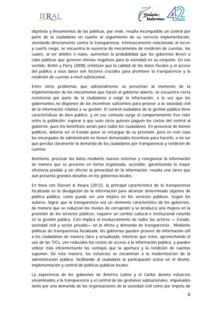 8
objetivos y lineamientos de las políticas, por ende, resulta incompatible un control por
parte de la ciudadanía en cuanto al seguimiento de su correcta implementación,
atentando directamente contra la transparencia. Intrínsecamente relacionado al tercer
y cuarto rasgo, se encuentra la ausencia de mecanismos de rendición de cuentas, los
cuales, al ser débiles o nulos, aumentan la probabilidad que los gobiernos lleven a
cabo políticas que generen efectos negativos para la sociedad en su conjunto. En ese
sentido, Rehm y Parry (2008) enfatizan que la calidad de los datos fiscales y el acceso
del público a esos datos son factores cruciales para promover la transparencia y la
rendición de cuentas a nivel subnacional.
Entre otros problemas que adicionalmente se presentan al momento de la
implementación de los mecanismos que hacen al gobierno abierto, se encuentra cierta
resistencia por parte de la ciudadanía a exigir la información, a la vez que los
gobernantes no disponen de los incentivos suficientes para proveer a la sociedad civil
de la información relativa a su gestión. El control ciudadano de la gestión pública tiene
características de bien público, y en ese contexto surge el comportamiento free rider
entre la población: esperar a que sean otros quienes paguen los costos del control al
gobierno, pues los beneficios serían para todos los ciudadanos. En presencia de bienes
públicos, debería ser el Estado quien se encargue de su provisión, pero en este caso
los encargados de administrarlo no tienen demasiados incentivos para hacerlo, a no ser
que perciba claramente la demanda de los ciudadanos por transparencia y rendición de
cuentas.
Asimismo, procesar los datos mediante nuevos sistemas y reorganizar la información
de manera que se presente en forma organizada, accesible, garantizando la mayor
eficiencia posible y sin afectar la privacidad de la información, resulta una tarea que
aún presenta grandes desafíos en los gobiernos locales.
En línea con Dassen & Vieyra (2012), la principal característica de la transparencia
focalizada es la divulgación de la información para alcanzar determinado objetivo de
política pública, como puede ser una mejora en los servicios públicos. Según los
autores, lograr que la transparencia sea un elemento característico de los gobiernos,
de manera que se reduzcan los niveles de corrupción y se produzca una mejora en la
provisión de los servicios públicos, requiere un cambio cultural e institucional rotundo
en la gestión pública. Esto implica el involucramiento de todos los actores — Estado,
sociedad civil y sector privado— en la oferta y demanda de transparencia. Mediante
políticas de transparencia focalizada, los gobiernos pueden proveer de información útil
a los ciudadanos de manera clara y actualizada, mientras que éstos, aprovechando el
uso de las TICs, ven reducidos los costos de acceso a la información pública, y pueden
utilizar más eficientemente las ventajas que la apertura y la rendición de cuentas
suponen. De esta manera, los esfuerzos se encaminan a la modernización de la
administración pública, facilitando al ciudadano la participación activa en el diseño,
implementación y control de políticas públicas locales.
La experiencia de los gobiernos de América Latina y el Caribe denota esfuerzos
encaminados a la transparencia y el control de las gestiones subnacionales, impulsados
tanto por una demanda de las organizaciones de la sociedad civil como por ímpetu de
 