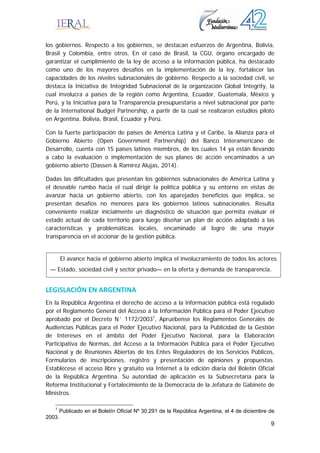 9
los gobiernos. Respecto a los gobiernos, se destacan esfuerzos de Argentina, Bolivia,
Brasil y Colombia, entre otros. En el caso de Brasil, la CGU, órgano encargado de
garantizar el cumplimiento de la ley de acceso a la información pública, ha destacado
como uno de los mayores desafíos en la implementación de la ley, fortalecer las
capacidades de los niveles subnacionales de gobierno. Respecto a la sociedad civil, se
destaca la Iniciativa de Integridad Subnacional de la organización Global Integrity, la
cual involucra a países de la región como Argentina, Ecuador, Guatemala, México y
Perú, y la Iniciativa para la Transparencia presupuestaria a nivel subnacional por parte
de la International Budget Partnership, a partir de la cual se realizaron estudios piloto
en Argentina, Bolivia, Brasil, Ecuador y Perú.
Con la fuerte participación de países de América Latina y el Caribe, la Alianza para el
Gobierno Abierto (Open Government Partnership) del Banco Interamericano de
Desarrollo, cuenta con 15 países latinos miembros, de los cuales 14 ya están llevando
a cabo la evaluación o implementación de sus planes de acción encaminados a un
gobierno abierto (Dassen & Ramírez Alujas, 2014).
Dadas las dificultades que presentan los gobiernos subnacionales de América Latina y
el deseable rumbo hacia el cual dirigir la política pública y su entorno en vistas de
avanzar hacia un gobierno abierto, con los aparejados beneficios que implica, se
presentan desafíos no menores para los gobiernos latinos subnacionales. Resulta
conveniente realizar inicialmente un diagnóstico de situación que permita evaluar el
estado actual de cada territorio para luego diseñar un plan de acción adaptado a las
características y problemáticas locales, encaminado al logro de una mayor
transparencia en el accionar de la gestión pública.
LEGISLACIÓN EN ARGENTINA 
En la República Argentina el derecho de acceso a la información pública está regulado
por el Reglamento General del Acceso a la Información Pública para el Poder Ejecutivo
aprobado por el Decreto N˚ 1172/20031
, Apruébense los Reglamentos Generales de
Audiencias Públicas para el Poder Ejecutivo Nacional, para la Publicidad de la Gestión
de Intereses en el ámbito del Poder Ejecutivo Nacional, para la Elaboración
Participativa de Normas, del Acceso a la Información Pública para el Poder Ejecutivo
Nacional y de Reuniones Abiertas de los Entes Reguladores de los Servicios Públicos,
Formularios de inscripciones, registro y presentación de opiniones y propuestas.
Establécese el acceso libre y gratuito vía Internet a la edición diaria del Boletín Oficial
de la República Argentina. Su autoridad de aplicación es la Subsecretaría para la
Reforma Institucional y Fortalecimiento de la Democracia de la Jefatura de Gabinete de
Ministros.
1
Publicado en el Boletín Oficial Nº 30.291 de la República Argentina, el 4 de diciembre de
2003.
El avance hacia el gobierno abierto implica el involucramiento de todos los actores
— Estado, sociedad civil y sector privado— en la oferta y demanda de transparencia.
 