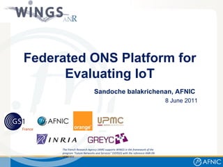 Sandoche balakrichenan, AFNIC   8 June 2011 The French Research Agency (ANR) supports WINGS in the framework of the program &quot;Future Networks and Services&quot; (VERSO) with the reference ANR-09-VERS-015 Federated ONS Platform for Evaluating IoT 