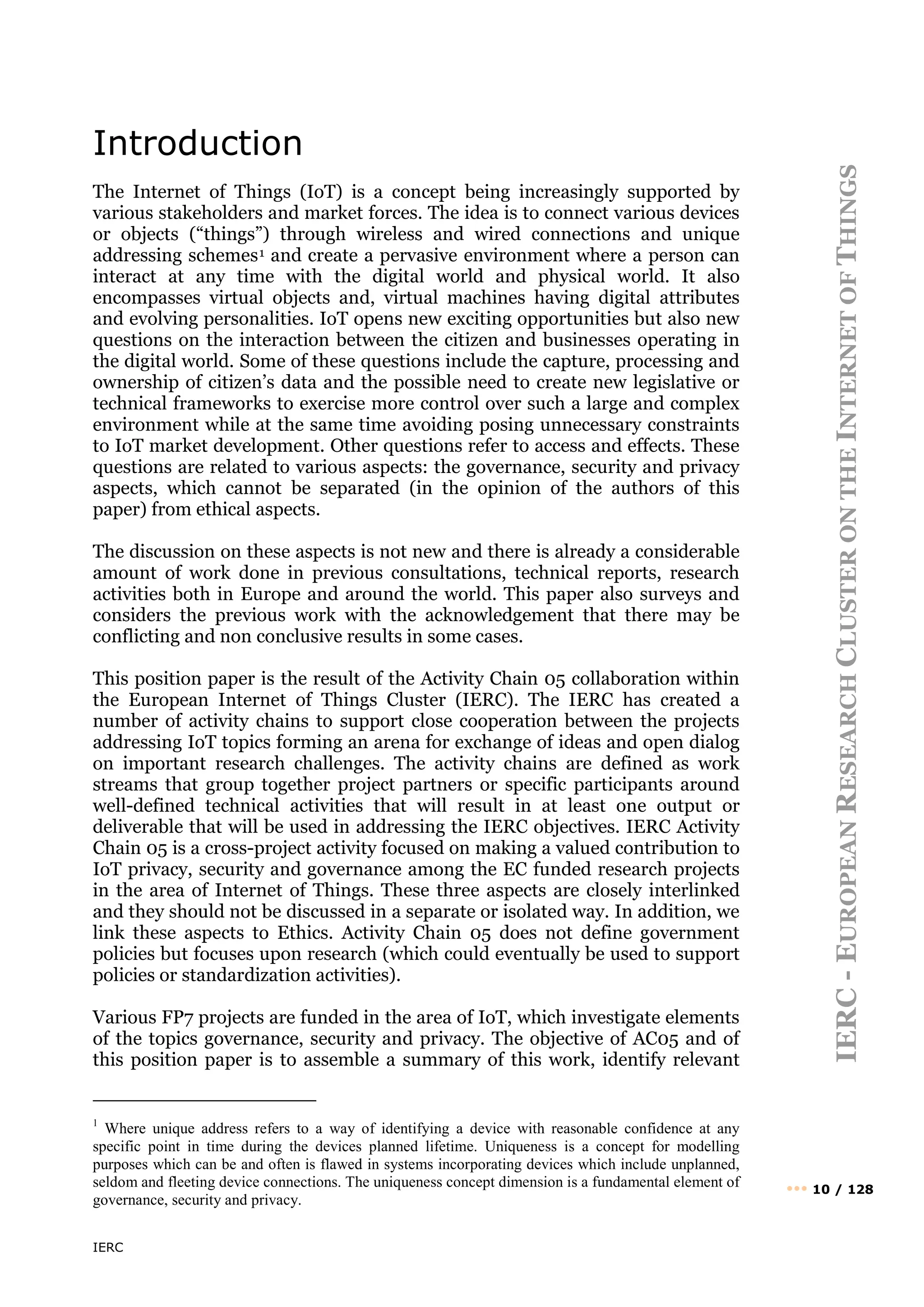 IERC
IERC
-
E
UROPEAN
R
ESEARCH
C
LUSTER
ON
THE
I
NTERNET
OF
T
HINGS
••• 10 / 128
Introduction
The Internet of Things (IoT) is a concept being increasingly supported by
various stakeholders and market forces. The idea is to connect various devices
or objects (“things”) through wireless and wired connections and unique
addressing schemes1 and create a pervasive environment where a person can
interact at any time with the digital world and physical world. It also
encompasses virtual objects and, virtual machines having digital attributes
and evolving personalities. IoT opens new exciting opportunities but also new
questions on the interaction between the citizen and businesses operating in
the digital world. Some of these questions include the capture, processing and
ownership of citizen’s data and the possible need to create new legislative or
technical frameworks to exercise more control over such a large and complex
environment while at the same time avoiding posing unnecessary constraints
to IoT market development. Other questions refer to access and effects. These
questions are related to various aspects: the governance, security and privacy
aspects, which cannot be separated (in the opinion of the authors of this
paper) from ethical aspects.
The discussion on these aspects is not new and there is already a considerable
amount of work done in previous consultations, technical reports, research
activities both in Europe and around the world. This paper also surveys and
considers the previous work with the acknowledgement that there may be
conflicting and non conclusive results in some cases.
This position paper is the result of the Activity Chain 05 collaboration within
the European Internet of Things Cluster (IERC). The IERC has created a
number of activity chains to support close cooperation between the projects
addressing IoT topics forming an arena for exchange of ideas and open dialog
on important research challenges. The activity chains are defined as work
streams that group together project partners or specific participants around
well-defined technical activities that will result in at least one output or
deliverable that will be used in addressing the IERC objectives. IERC Activity
Chain 05 is a cross-project activity focused on making a valued contribution to
IoT privacy, security and governance among the EC funded research projects
in the area of Internet of Things. These three aspects are closely interlinked
and they should not be discussed in a separate or isolated way. In addition, we
link these aspects to Ethics. Activity Chain 05 does not define government
policies but focuses upon research (which could eventually be used to support
policies or standardization activities).
Various FP7 projects are funded in the area of IoT, which investigate elements
of the topics governance, security and privacy. The objective of AC05 and of
this position paper is to assemble a summary of this work, identify relevant
1
Where unique address refers to a way of identifying a device with reasonable confidence at any
specific point in time during the devices planned lifetime. Uniqueness is a concept for modelling
purposes which can be and often is flawed in systems incorporating devices which include unplanned,
seldom and fleeting device connections. The uniqueness concept dimension is a fundamental element of
governance, security and privacy.
 