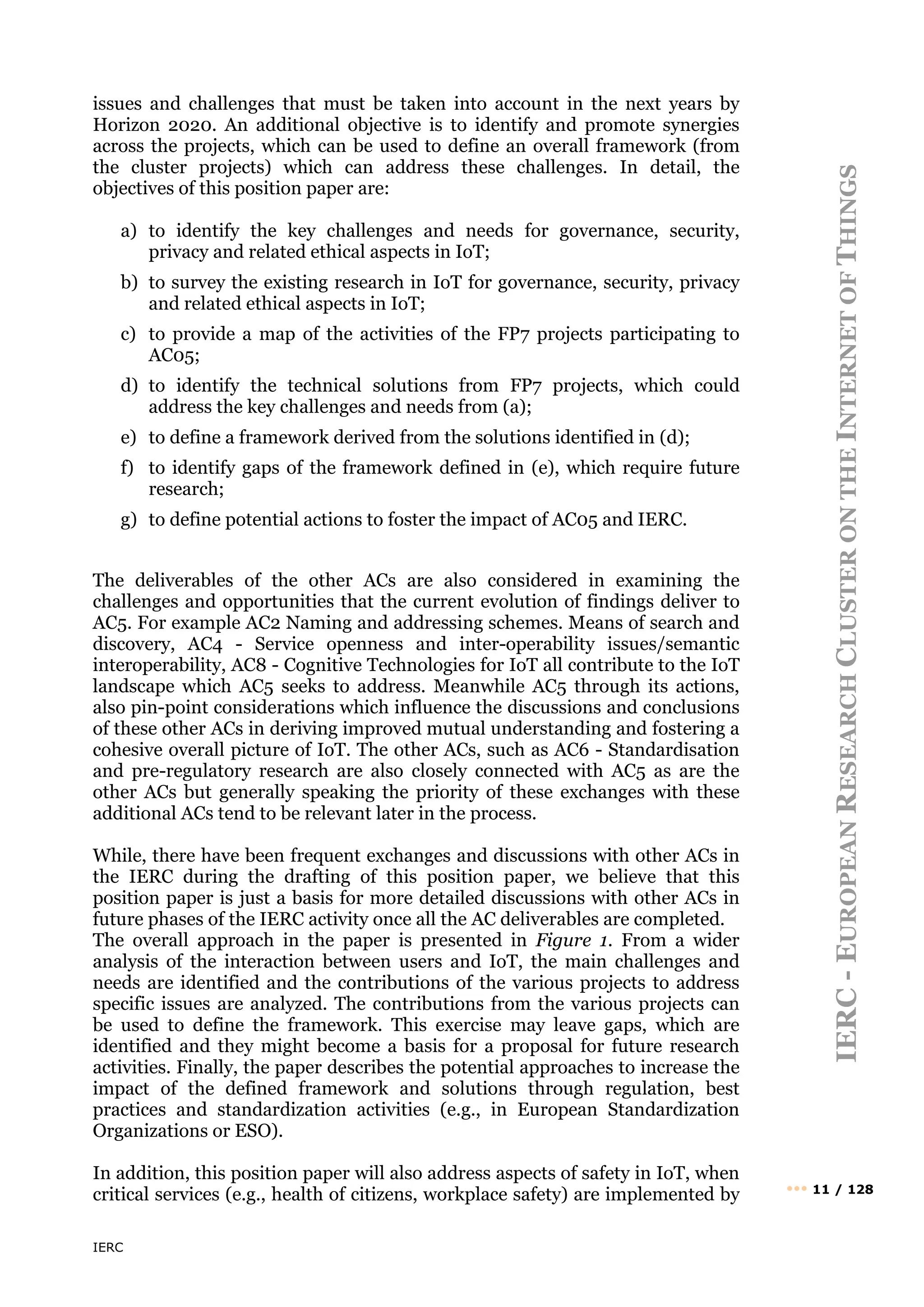 IERC
IERC
-
E
UROPEAN
R
ESEARCH
C
LUSTER
ON
THE
I
NTERNET
OF
T
HINGS
••• 11 / 128
issues and challenges that must be taken into account in the next years by
Horizon 2020. An additional objective is to identify and promote synergies
across the projects, which can be used to define an overall framework (from
the cluster projects) which can address these challenges. In detail, the
objectives of this position paper are:
a) to identify the key challenges and needs for governance, security,
privacy and related ethical aspects in IoT;
b) to survey the existing research in IoT for governance, security, privacy
and related ethical aspects in IoT;
c) to provide a map of the activities of the FP7 projects participating to
AC05;
d) to identify the technical solutions from FP7 projects, which could
address the key challenges and needs from (a);
e) to define a framework derived from the solutions identified in (d);
f) to identify gaps of the framework defined in (e), which require future
research;
g) to define potential actions to foster the impact of AC05 and IERC.
The deliverables of the other ACs are also considered in examining the
challenges and opportunities that the current evolution of findings deliver to
AC5. For example AC2 Naming and addressing schemes. Means of search and
discovery, AC4 - Service openness and inter-operability issues/semantic
interoperability, AC8 - Cognitive Technologies for IoT all contribute to the IoT
landscape which AC5 seeks to address. Meanwhile AC5 through its actions,
also pin-point considerations which influence the discussions and conclusions
of these other ACs in deriving improved mutual understanding and fostering a
cohesive overall picture of IoT. The other ACs, such as AC6 - Standardisation
and pre-regulatory research are also closely connected with AC5 as are the
other ACs but generally speaking the priority of these exchanges with these
additional ACs tend to be relevant later in the process.
While, there have been frequent exchanges and discussions with other ACs in
the IERC during the drafting of this position paper, we believe that this
position paper is just a basis for more detailed discussions with other ACs in
future phases of the IERC activity once all the AC deliverables are completed.
The overall approach in the paper is presented in Figure 1. From a wider
analysis of the interaction between users and IoT, the main challenges and
needs are identified and the contributions of the various projects to address
specific issues are analyzed. The contributions from the various projects can
be used to define the framework. This exercise may leave gaps, which are
identified and they might become a basis for a proposal for future research
activities. Finally, the paper describes the potential approaches to increase the
impact of the defined framework and solutions through regulation, best
practices and standardization activities (e.g., in European Standardization
Organizations or ESO).
In addition, this position paper will also address aspects of safety in IoT, when
critical services (e.g., health of citizens, workplace safety) are implemented by
 