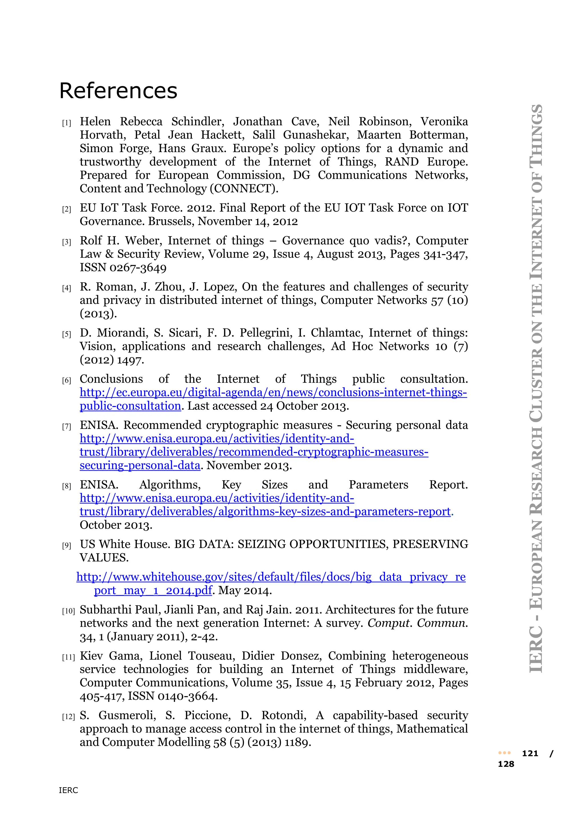 IERC
IERC
-
E
UROPEAN
R
ESEARCH
C
LUSTER
ON
THE
I
NTERNET
OF
T
HINGS
••• 121 /
128
References
[1] Helen Rebecca Schindler, Jonathan Cave, Neil Robinson, Veronika
Horvath, Petal Jean Hackett, Salil Gunashekar, Maarten Botterman,
Simon Forge, Hans Graux. Europe’s policy options for a dynamic and
trustworthy development of the Internet of Things, RAND Europe.
Prepared for European Commission, DG Communications Networks,
Content and Technology (CONNECT).
[2] EU IoT Task Force. 2012. Final Report of the EU IOT Task Force on IOT
Governance. Brussels, November 14, 2012
[3] Rolf H. Weber, Internet of things – Governance quo vadis?, Computer
Law & Security Review, Volume 29, Issue 4, August 2013, Pages 341-347,
ISSN 0267-3649
[4] R. Roman, J. Zhou, J. Lopez, On the features and challenges of security
and privacy in distributed internet of things, Computer Networks 57 (10)
(2013).
[5] D. Miorandi, S. Sicari, F. D. Pellegrini, I. Chlamtac, Internet of things:
Vision, applications and research challenges, Ad Hoc Networks 10 (7)
(2012) 1497.
[6] Conclusions of the Internet of Things public consultation.
http://ec.europa.eu/digital-agenda/en/news/conclusions-internet-things-
public-consultation. Last accessed 24 October 2013.
[7] ENISA. Recommended cryptographic measures - Securing personal data
http://www.enisa.europa.eu/activities/identity-and-
trust/library/deliverables/recommended-cryptographic-measures-
securing-personal-data. November 2013.
[8] ENISA. Algorithms, Key Sizes and Parameters Report.
http://www.enisa.europa.eu/activities/identity-and-
trust/library/deliverables/algorithms-key-sizes-and-parameters-report.
October 2013.
[9] US White House. BIG DATA: SEIZING OPPORTUNITIES, PRESERVING
VALUES.
http://www.whitehouse.gov/sites/default/files/docs/big_data_privacy_re
port_may_1_2014.pdf. May 2014.
[10] Subharthi Paul, Jianli Pan, and Raj Jain. 2011. Architectures for the future
networks and the next generation Internet: A survey. Comput. Commun.
34, 1 (January 2011), 2-42.
[11] Kiev Gama, Lionel Touseau, Didier Donsez, Combining heterogeneous
service technologies for building an Internet of Things middleware,
Computer Communications, Volume 35, Issue 4, 15 February 2012, Pages
405-417, ISSN 0140-3664.
[12] S. Gusmeroli, S. Piccione, D. Rotondi, A capability-based security
approach to manage access control in the internet of things, Mathematical
and Computer Modelling 58 (5) (2013) 1189.
 