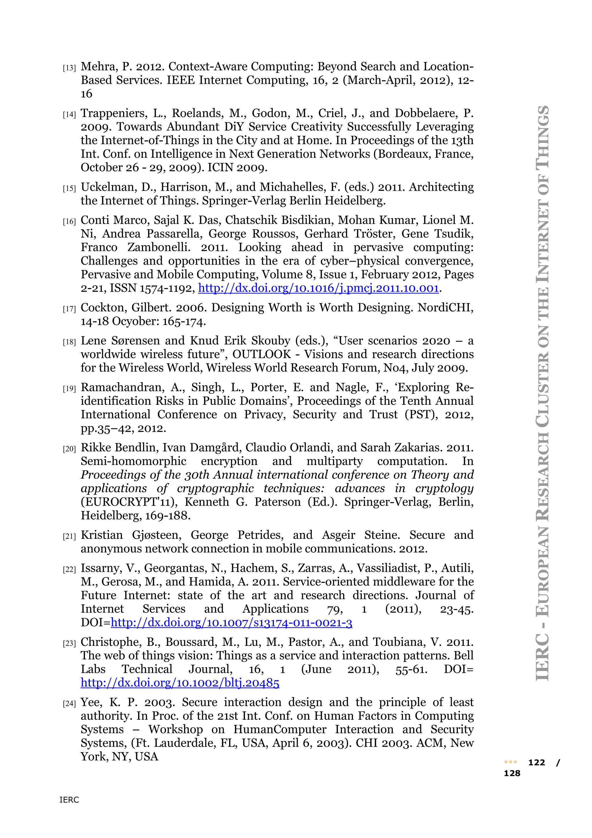 IERC
IERC
-
E
UROPEAN
R
ESEARCH
C
LUSTER
ON
THE
I
NTERNET
OF
T
HINGS
••• 122 /
128
[13] Mehra, P. 2012. Context-Aware Computing: Beyond Search and Location-
Based Services. IEEE Internet Computing, 16, 2 (March-April, 2012), 12-
16
[14] Trappeniers, L., Roelands, M., Godon, M., Criel, J., and Dobbelaere, P.
2009. Towards Abundant DiY Service Creativity Successfully Leveraging
the Internet-of-Things in the City and at Home. In Proceedings of the 13th
Int. Conf. on Intelligence in Next Generation Networks (Bordeaux, France,
October 26 - 29, 2009). ICIN 2009.
[15] Uckelman, D., Harrison, M., and Michahelles, F. (eds.) 2011. Architecting
the Internet of Things. Springer-Verlag Berlin Heidelberg.
[16] Conti Marco, Sajal K. Das, Chatschik Bisdikian, Mohan Kumar, Lionel M.
Ni, Andrea Passarella, George Roussos, Gerhard Tröster, Gene Tsudik,
Franco Zambonelli. 2011. Looking ahead in pervasive computing:
Challenges and opportunities in the era of cyber–physical convergence,
Pervasive and Mobile Computing, Volume 8, Issue 1, February 2012, Pages
2-21, ISSN 1574-1192, http://dx.doi.org/10.1016/j.pmcj.2011.10.001.
[17] Cockton, Gilbert. 2006. Designing Worth is Worth Designing. NordiCHI,
14-18 Ocyober: 165-174.
[18] Lene Sørensen and Knud Erik Skouby (eds.), “User scenarios 2020 – a
worldwide wireless future”, OUTLOOK - Visions and research directions
for the Wireless World, Wireless World Research Forum, No4, July 2009.
[19] Ramachandran, A., Singh, L., Porter, E. and Nagle, F., ‘Exploring Re-
identification Risks in Public Domains’, Proceedings of the Tenth Annual
International Conference on Privacy, Security and Trust (PST), 2012,
pp.35–42, 2012.
[20] Rikke Bendlin, Ivan Damgård, Claudio Orlandi, and Sarah Zakarias. 2011.
Semi-homomorphic encryption and multiparty computation. In
Proceedings of the 30th Annual international conference on Theory and
applications of cryptographic techniques: advances in cryptology
(EUROCRYPT'11), Kenneth G. Paterson (Ed.). Springer-Verlag, Berlin,
Heidelberg, 169-188.
[21] Kristian Gjøsteen, George Petrides, and Asgeir Steine. Secure and
anonymous network connection in mobile communications. 2012.
[22] Issarny, V., Georgantas, N., Hachem, S., Zarras, A., Vassiliadist, P., Autili,
M., Gerosa, M., and Hamida, A. 2011. Service-oriented middleware for the
Future Internet: state of the art and research directions. Journal of
Internet Services and Applications 79, 1 (2011), 23-45.
DOI=http://dx.doi.org/10.1007/s13174-011-0021-3
[23] Christophe, B., Boussard, M., Lu, M., Pastor, A., and Toubiana, V. 2011.
The web of things vision: Things as a service and interaction patterns. Bell
Labs Technical Journal, 16, 1 (June 2011), 55-61. DOI=
http://dx.doi.org/10.1002/bltj.20485
[24] Yee, K. P. 2003. Secure interaction design and the principle of least
authority. In Proc. of the 21st Int. Conf. on Human Factors in Computing
Systems – Workshop on HumanComputer Interaction and Security
Systems, (Ft. Lauderdale, FL, USA, April 6, 2003). CHI 2003. ACM, New
York, NY, USA
 