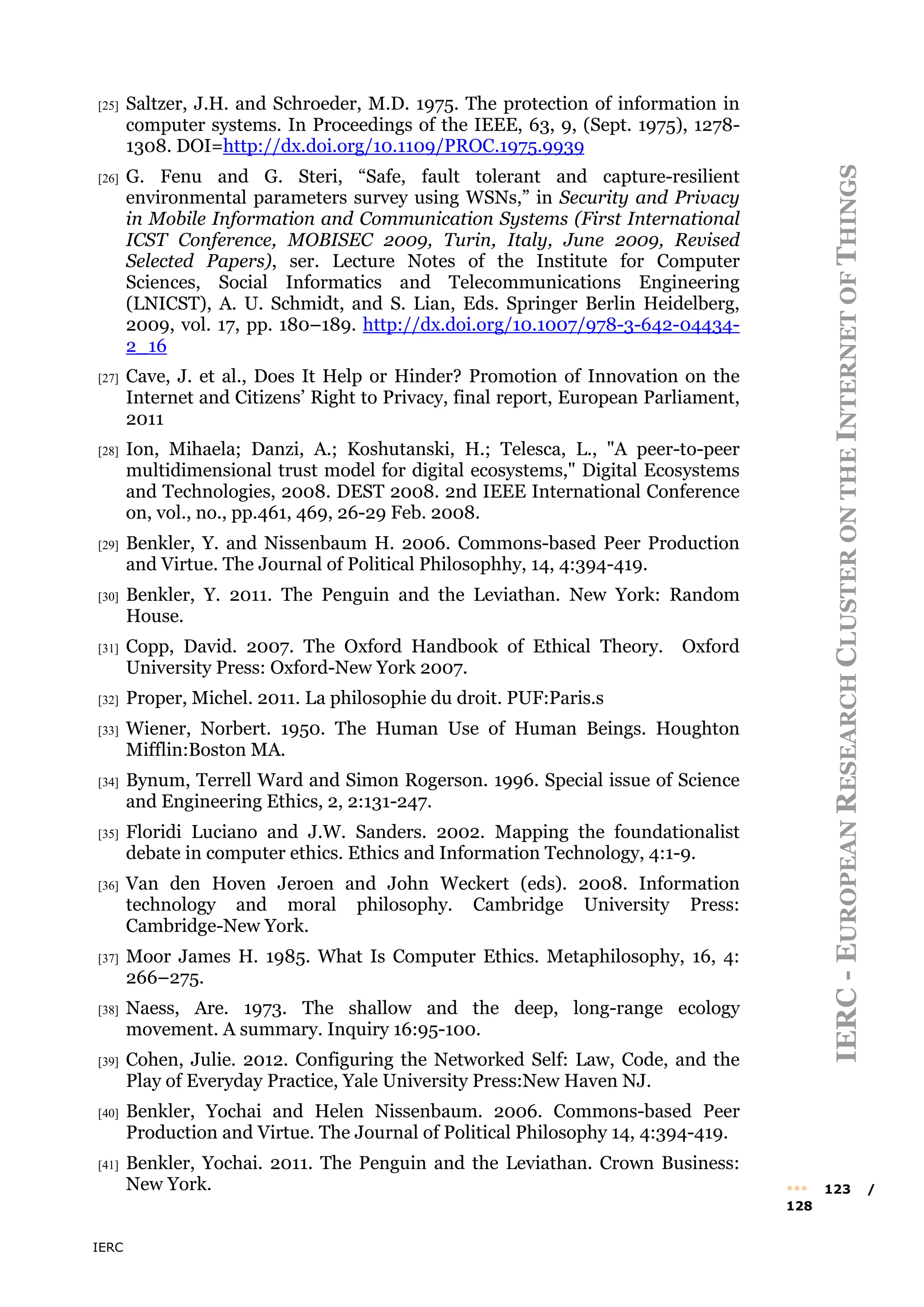 IERC
IERC
-
E
UROPEAN
R
ESEARCH
C
LUSTER
ON
THE
I
NTERNET
OF
T
HINGS
••• 123 /
128
[25] Saltzer, J.H. and Schroeder, M.D. 1975. The protection of information in
computer systems. In Proceedings of the IEEE, 63, 9, (Sept. 1975), 1278-
1308. DOI=http://dx.doi.org/10.1109/PROC.1975.9939
[26] G. Fenu and G. Steri, “Safe, fault tolerant and capture-resilient
environmental parameters survey using WSNs,” in Security and Privacy
in Mobile Information and Communication Systems (First International
ICST Conference, MOBISEC 2009, Turin, Italy, June 2009, Revised
Selected Papers), ser. Lecture Notes of the Institute for Computer
Sciences, Social Informatics and Telecommunications Engineering
(LNICST), A. U. Schmidt, and S. Lian, Eds. Springer Berlin Heidelberg,
2009, vol. 17, pp. 180–189. http://dx.doi.org/10.1007/978-3-642-04434-
2_16
[27] Cave, J. et al., Does It Help or Hinder? Promotion of Innovation on the
Internet and Citizens’ Right to Privacy, final report, European Parliament,
2011
[28] Ion, Mihaela; Danzi, A.; Koshutanski, H.; Telesca, L., "A peer-to-peer
multidimensional trust model for digital ecosystems," Digital Ecosystems
and Technologies, 2008. DEST 2008. 2nd IEEE International Conference
on, vol., no., pp.461, 469, 26-29 Feb. 2008.
[29] Benkler, Y. and Nissenbaum H. 2006. Commons-based Peer Production
and Virtue. The Journal of Political Philosophhy, 14, 4:394-419.
[30] Benkler, Y. 2011. The Penguin and the Leviathan. New York: Random
House.
[31] Copp, David. 2007. The Oxford Handbook of Ethical Theory. Oxford
University Press: Oxford-New York 2007.
[32] Proper, Michel. 2011. La philosophie du droit. PUF:Paris.s
[33] Wiener, Norbert. 1950. The Human Use of Human Beings. Houghton
Mifflin:Boston MA.
[34] Bynum, Terrell Ward and Simon Rogerson. 1996. Special issue of Science
and Engineering Ethics, 2, 2:131-247.
[35] Floridi Luciano and J.W. Sanders. 2002. Mapping the foundationalist
debate in computer ethics. Ethics and Information Technology, 4:1-9.
[36] Van den Hoven Jeroen and John Weckert (eds). 2008. Information
technology and moral philosophy. Cambridge University Press:
Cambridge-New York.
[37] Moor James H. 1985. What Is Computer Ethics. Metaphilosophy, 16, 4:
266–275.
[38] Naess, Are. 1973. The shallow and the deep, long-range ecology
movement. A summary. Inquiry 16:95-100.
[39] Cohen, Julie. 2012. Configuring the Networked Self: Law, Code, and the
Play of Everyday Practice, Yale University Press:New Haven NJ.
[40] Benkler, Yochai and Helen Nissenbaum. 2006. Commons-based Peer
Production and Virtue. The Journal of Political Philosophy 14, 4:394-419.
[41] Benkler, Yochai. 2011. The Penguin and the Leviathan. Crown Business:
New York.
 